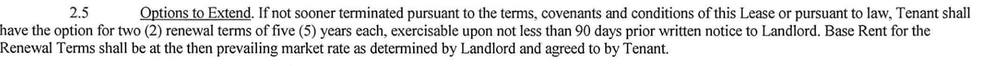 Section 2.5, Options to Extend, reproduced from page one of the executed lease: Tenant shall have the option for two renewal terms of five years each, exercisable upon not less than 90 days prior written notice to Landlord. Base Rent for the Renewal Terms shall be at the then prevailing market rate as determined by Landlord and agreed to by Tenant.